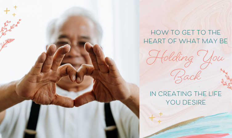 How to Get to the Heart of What May Be Holding You Back in Creating the Life You Desire